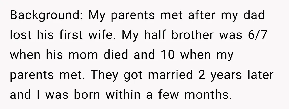 Background: My parents met after my dad lost his first wife. My half brother was 6/7 when his mom died and 10 when my parents met. They got married 2...