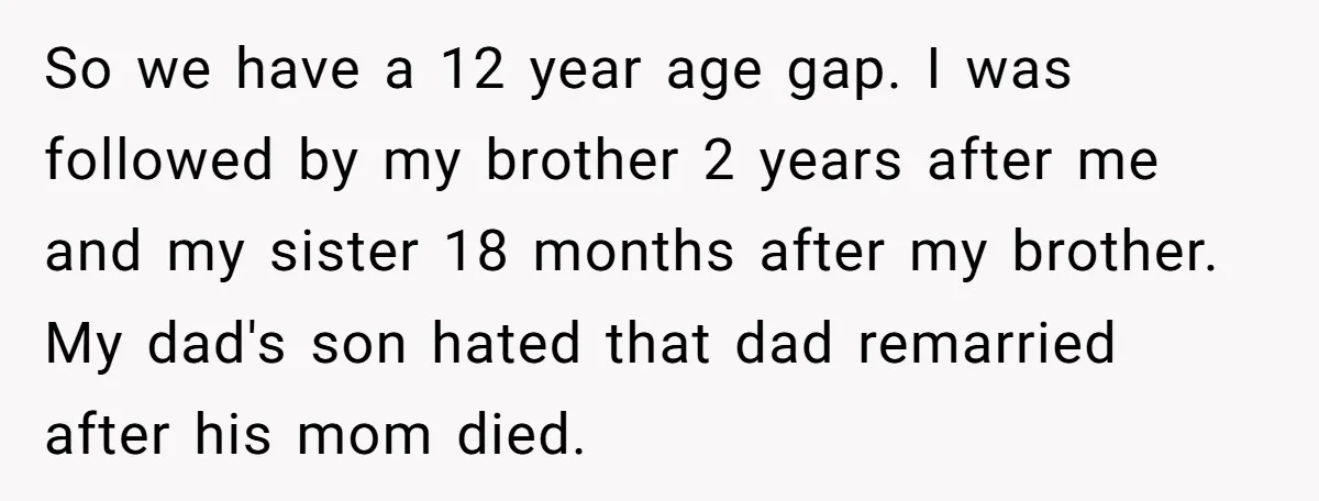 So we have a 12 year age gap. I was followed by my brother 2 years after me and my sister 18 months after my brother. My dad's son hated...