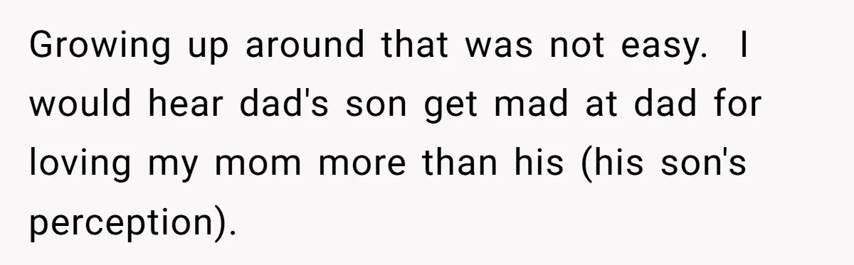 Growing up around that was not easy.  I would hear dad's son get mad at dad for loving my mom more than his (his son's perception).