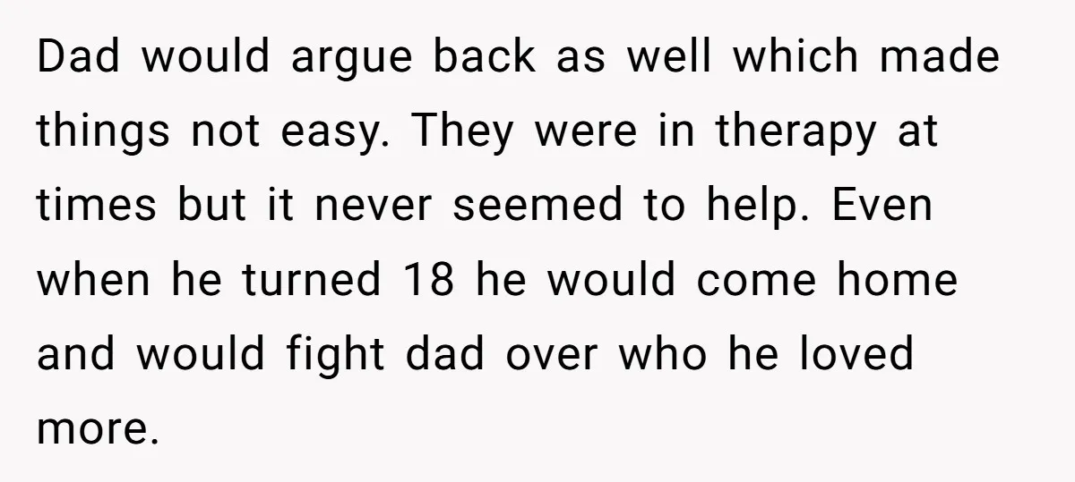 Dad would argue back as well which made things not easy. They were in therapy at times but it never seemed to help. Even when he turned 18 he would...
