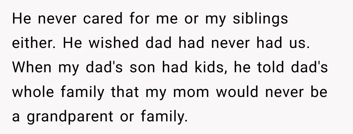 He never cared for me or my siblings either. He wished dad had never had us. When my dad's son had kids, he told dad's whole family that my mom...