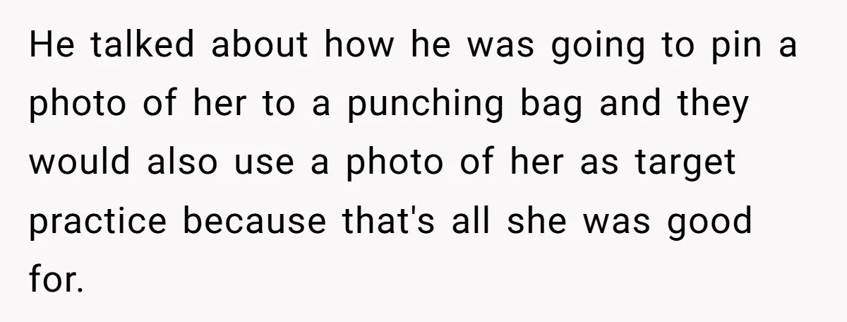 He talked about how he was going to pin a photo of her to a punching bag and they would also use a photo of her as target practice because...