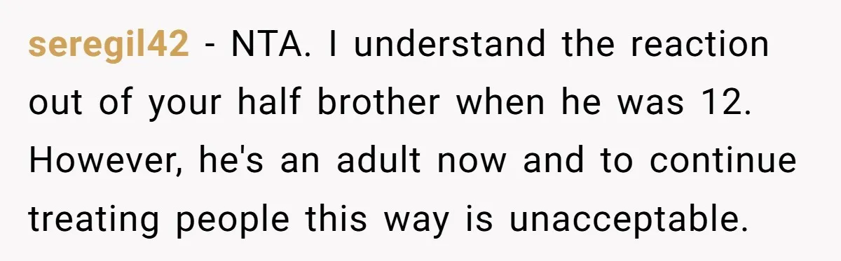 seregil42 − NTA. I understand the reaction out of your half brother when he was 12. However, he's an adult now and to continue treating people this way is unacceptable.