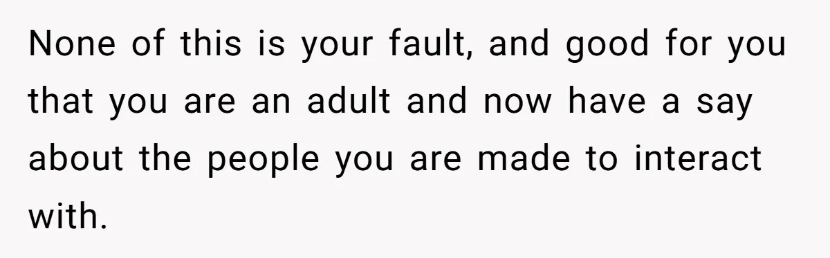 None of this is your fault, and good for you that you are an adult and now have a say about the people you are made to interact with.