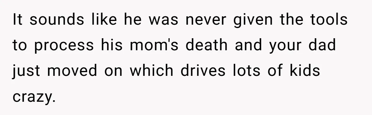 It sounds like he was never given the tools to process his mom's death and your dad just moved on which drives lots of kids crazy.