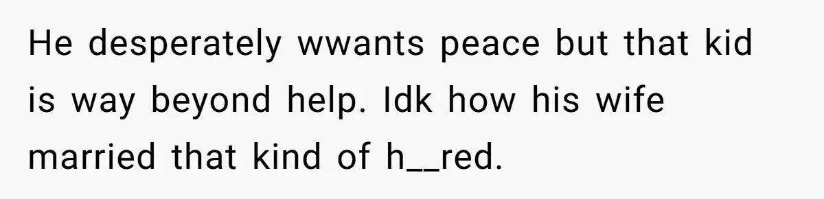 He desperately wwants peace but that kid is way beyond help. Idk how his wife married that kind of h__red.