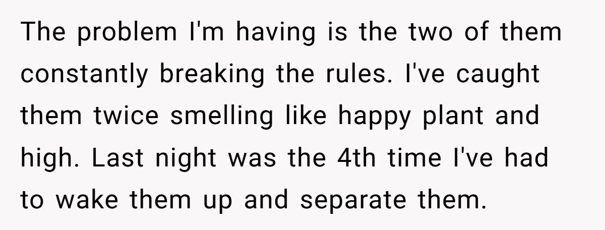 The problem I'm having is the two of them constantly breaking the rules. I've caught them twice smelling like happy plant and high. Last night was the 4th time I've...