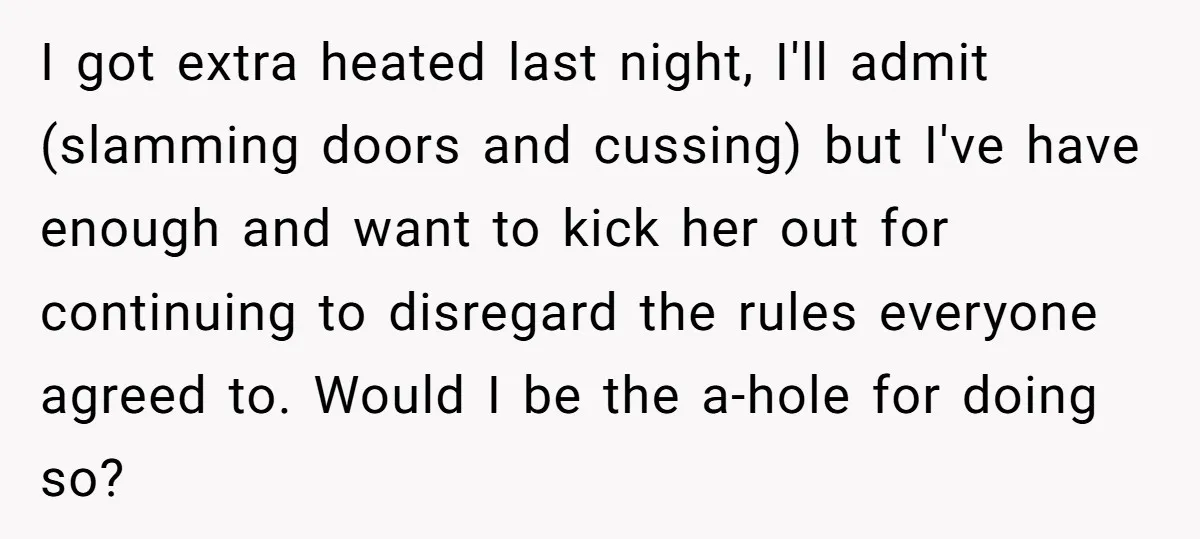I got extra heated last night, I'll admit (slamming doors and cussing) but I've have enough and want to kick her out for continuing to disregard the rules everyone agreed...