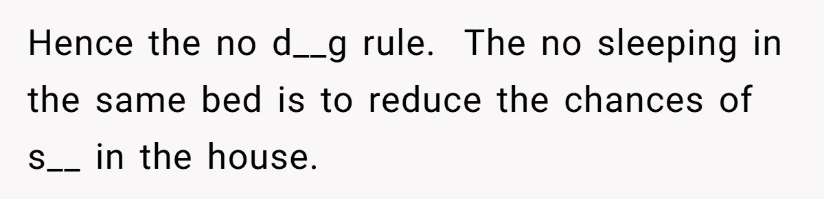 Hence the no d__g rule.  The no sleeping in the same bed is to reduce the chances of s__ in the house.