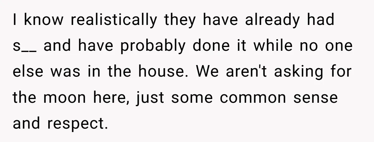 I know realistically they have already had s__ and have probably done it while no one else was in the house. We aren't asking for the moon here, just some...