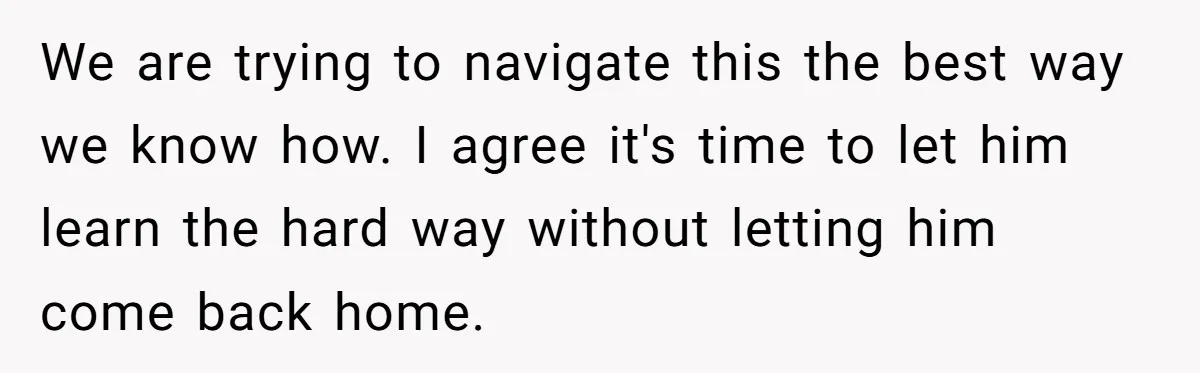 We are trying to navigate this the best way we know how. I agree it's time to let him learn the hard way without letting him come back home.