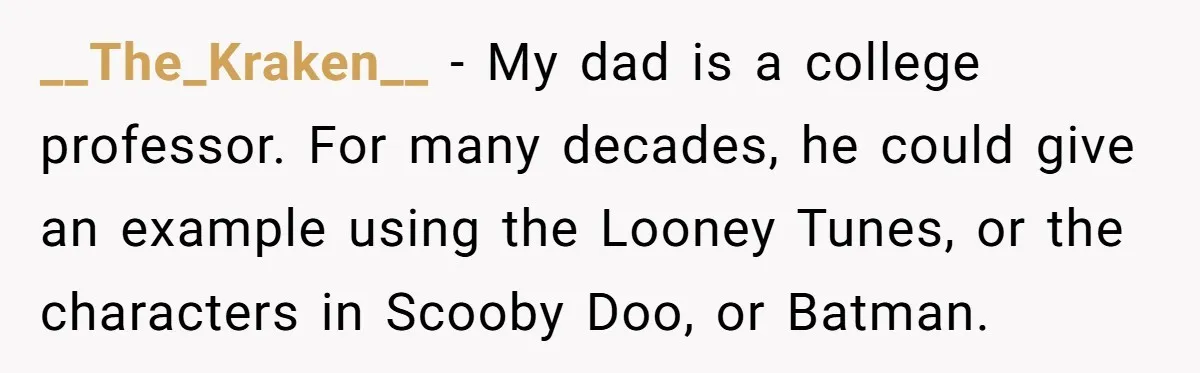__The_Kraken__ − My dad is a college professor. For many decades, he could give an example using the Looney Tunes, or the characters in Scooby Doo, or Batman.