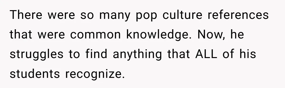 There were so many pop culture references that were common knowledge. Now, he struggles to find anything that ALL of his students recognize.