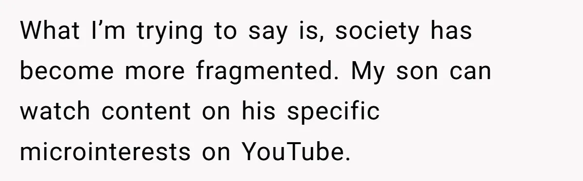 What I’m trying to say is, society has become more fragmented. My son can watch content on his specific microinterests on YouTube.