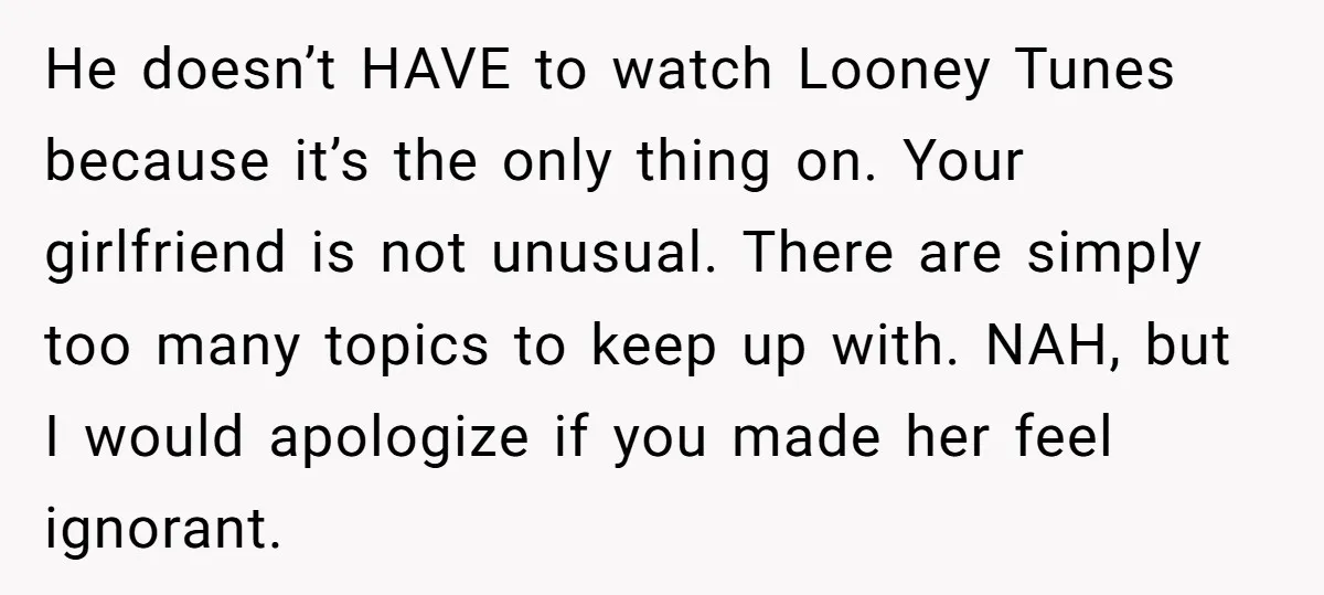 He doesn’t HAVE to watch Looney Tunes because it’s the only thing on. Your girlfriend is not unusual. There are simply too many topics to keep up with. NAH, but...