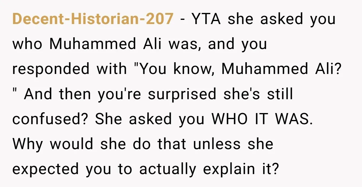 Decent-Historian-207 − YTA she asked you who Muhammed Ali was, and you responded with "You know, Muhammed Ali? " And then you're surprised she's still confused? She asked you WHO...