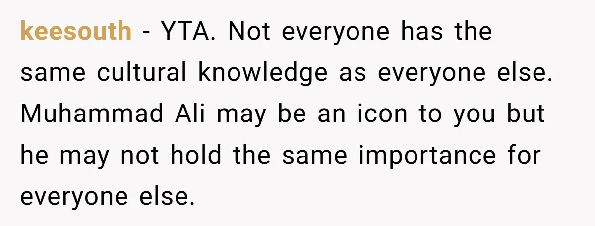 keesouth − YTA. Not everyone has the same cultural knowledge as everyone else. Muhammad Ali may be an icon to you but he may not hold the same importance for...