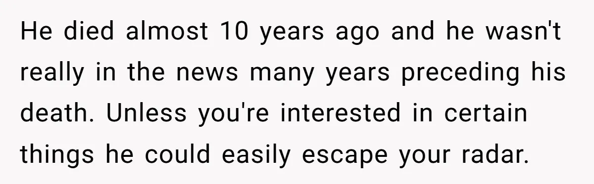 He died almost 10 years ago and he wasn't really in the news many years preceding his death. Unless you're interested in certain things he could easily escape your radar.