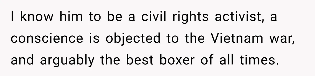 I know him to be a civil rights activist, a conscience is objected to the Vietnam war, and arguably the best boxer of all times.