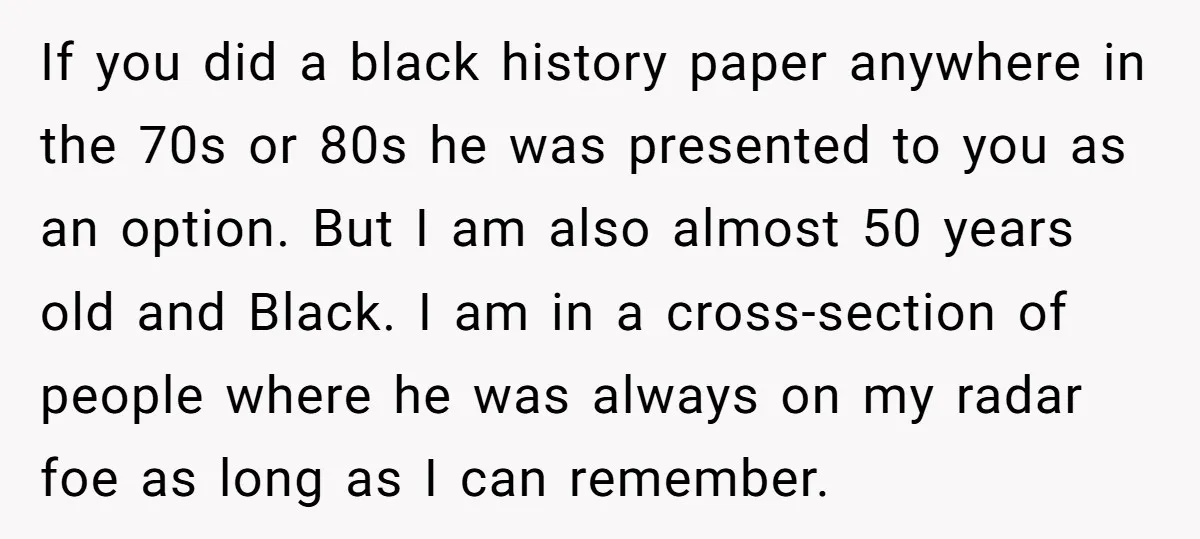 If you did a black history paper anywhere in the 70s or 80s he was presented to you as an option. But I am also almost 50 years old and...