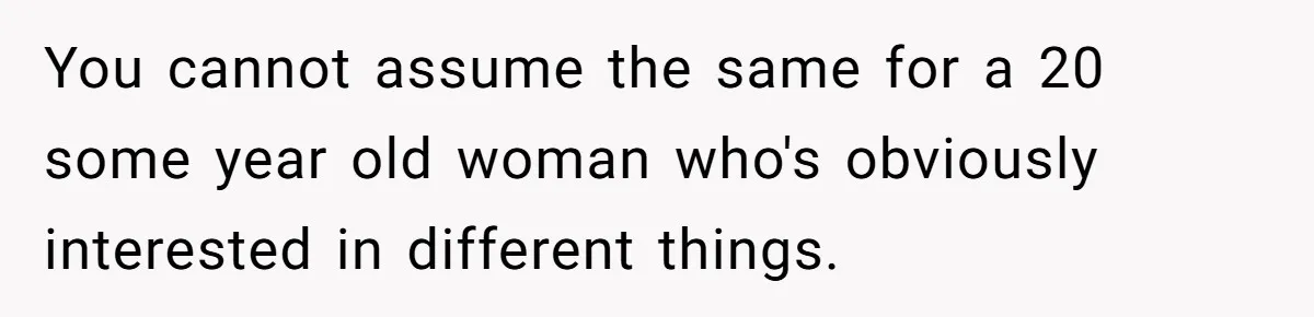 You cannot assume the same for a 20 some year old woman who's obviously interested in different things.