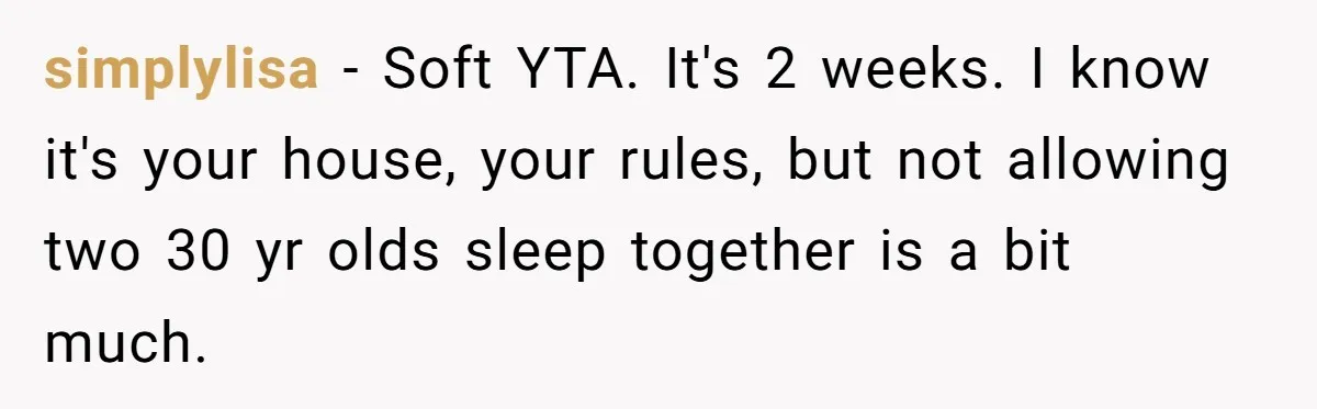 simplylisa − Soft YTA. It's 2 weeks. I know it's your house, your rules, but not allowing two 30 yr olds sleep together is a bit much.