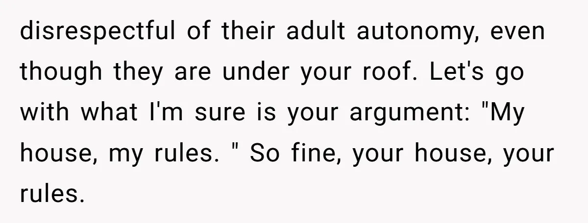 disrespectful of their adult autonomy, even though they are under your roof. Let's go with what I'm sure is your argument: "My house, my rules. " So fine, your house,...
