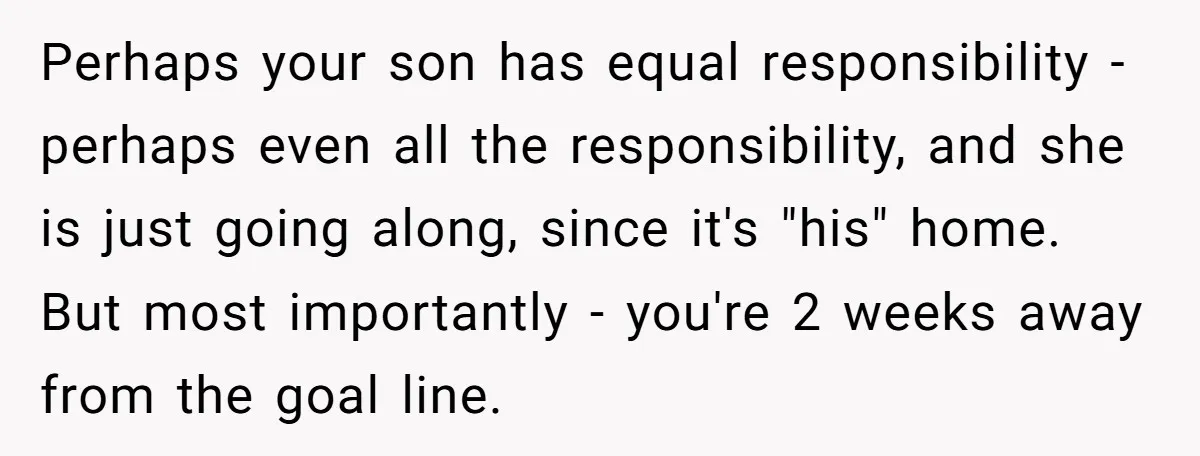 Perhaps your son has equal responsibility - perhaps even all the responsibility, and she is just going along, since it's "his" home. But most importantly - you're 2 weeks away...