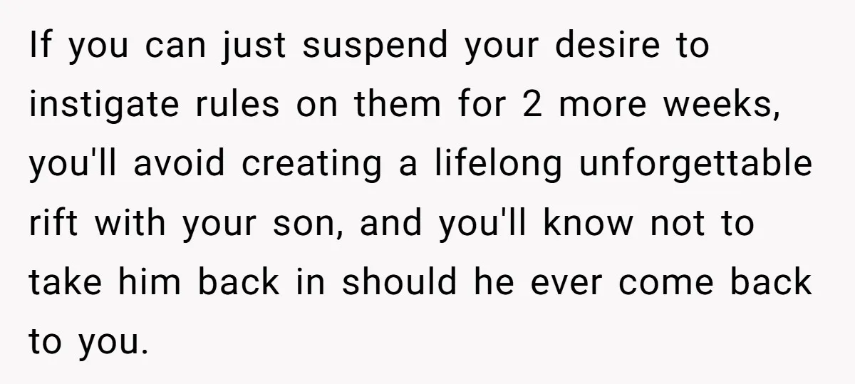 If you can just suspend your desire to instigate rules on them for 2 more weeks, you'll avoid creating a lifelong unforgettable rift with your son, and you'll know not...