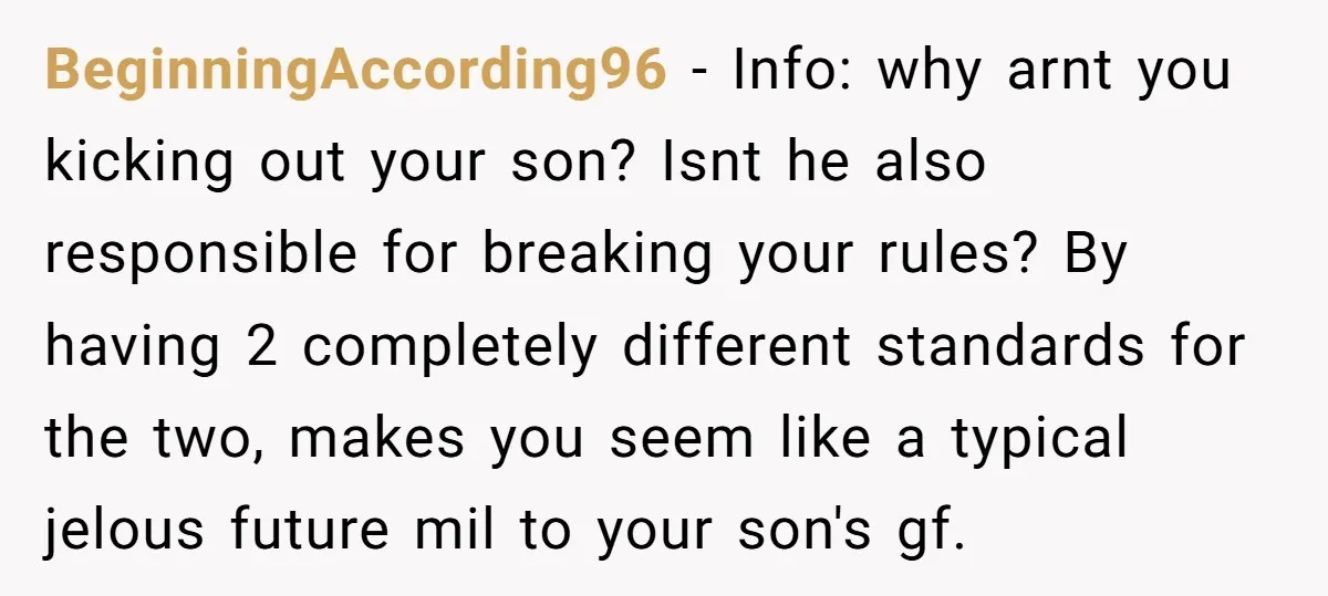 BeginningAccording96 − Info: why arnt you kicking out your son? Isnt he also responsible for breaking your rules? By having 2 completely different standards for the two, makes you seem...