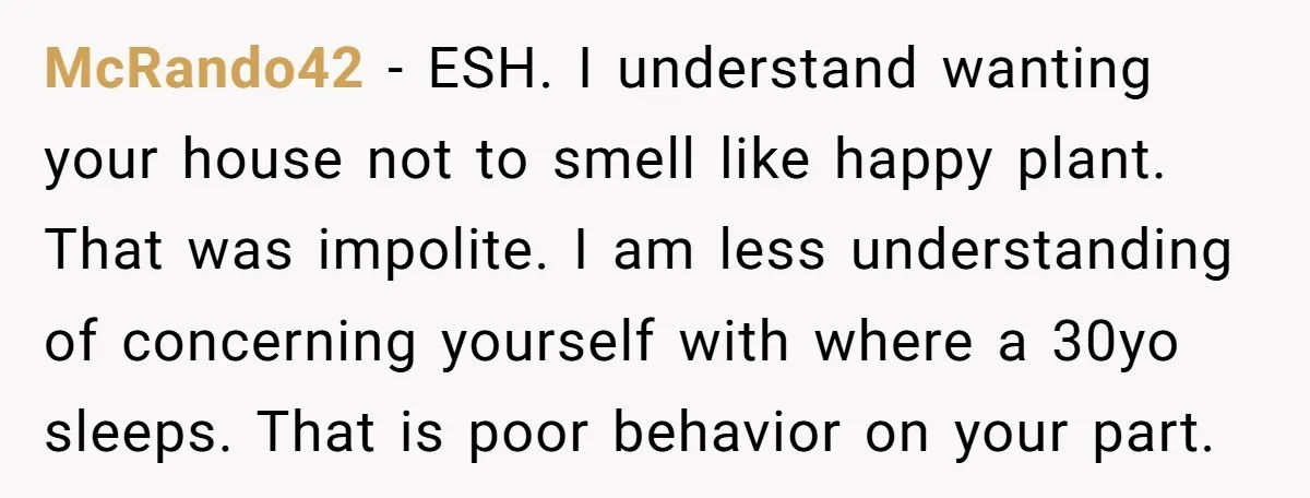 McRando42 − ESH. I understand wanting your house not to smell like happy plant. That was impolite. I am less understanding of concerning yourself with where a 30yo sleeps. That...