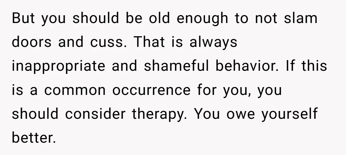 But you should be old enough to not slam doors and cuss. That is always inappropriate and shameful behavior. If this is a common occurrence for you, you should consider...