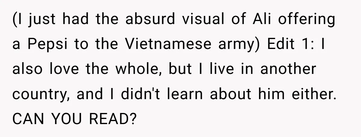 (I just had the absurd visual of Ali offering a Pepsi to the Vietnamese army) Edit 1: I also love the whole, but I live in another country, and I...
