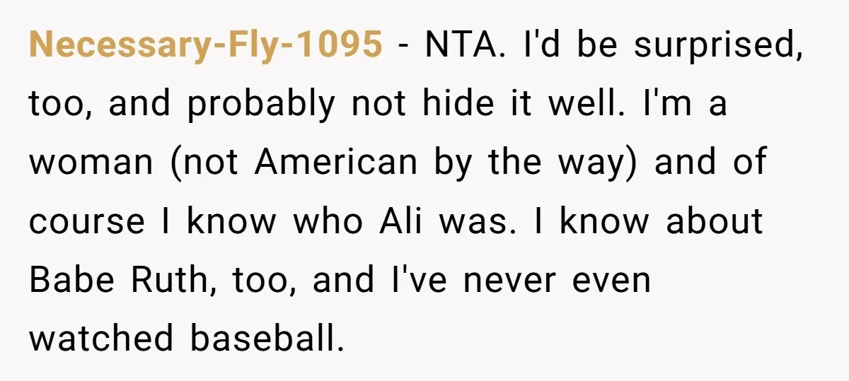 Necessary-Fly-1095 − NTA. I'd be surprised, too, and probably not hide it well. I'm a woman (not American by the way) and of course I know who Ali was. I...