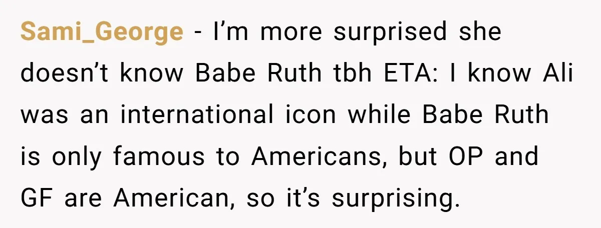 Sami_George − I’m more surprised she doesn’t know Babe Ruth tbh ETA: I know Ali was an international icon while Babe Ruth is only famous to Americans, but OP and...