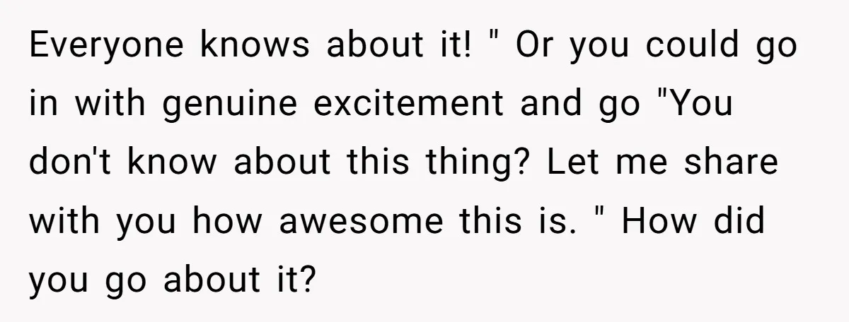 Everyone knows about it! " Or you could go in with genuine excitement and go "You don't know about this thing? Let me share with you how awesome this is....