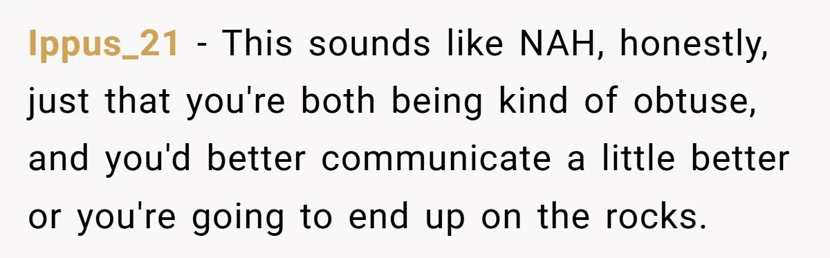 Ippus_21 − This sounds like NAH, honestly, just that you're both being kind of obtuse, and you'd better communicate a little better or you're going to end up on the...