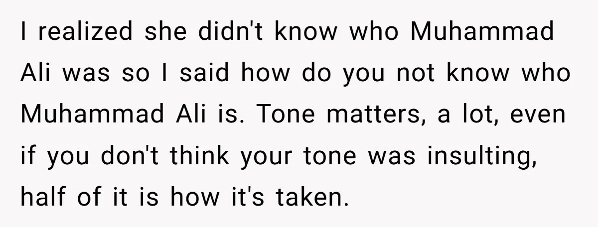 I realized she didn't know who Muhammad Ali was so I said how do you not know who Muhammad Ali is. Tone matters, a lot, even if you don't think...