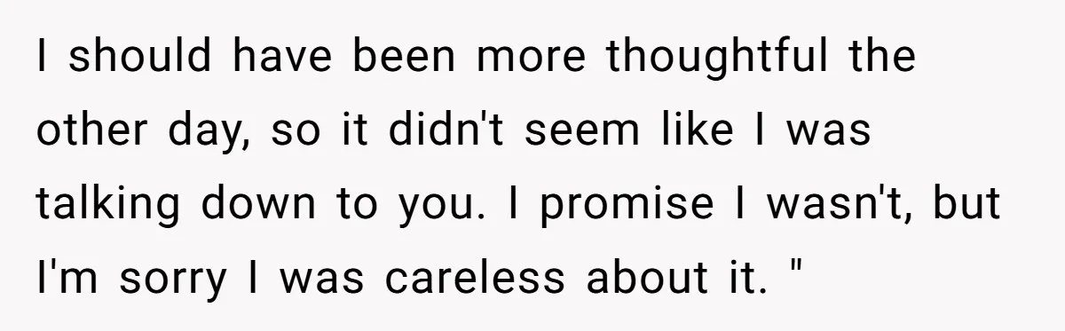 I should have been more thoughtful the other day, so it didn't seem like I was talking down to you. I promise I wasn't, but I'm sorry I was careless...