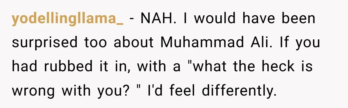 yodellingllama_ − NAH. I would have been surprised too about Muhammad Ali. If you had rubbed it in, with a "what the heck is wrong with you? " I'd feel...