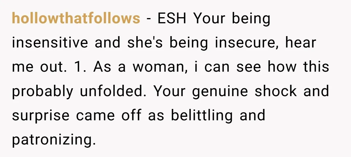 hollowthatfollows − ESH Your being insensitive and she's being insecure, hear me out. 1. As a woman, i can see how this probably unfolded. Your genuine shock and surprise came...