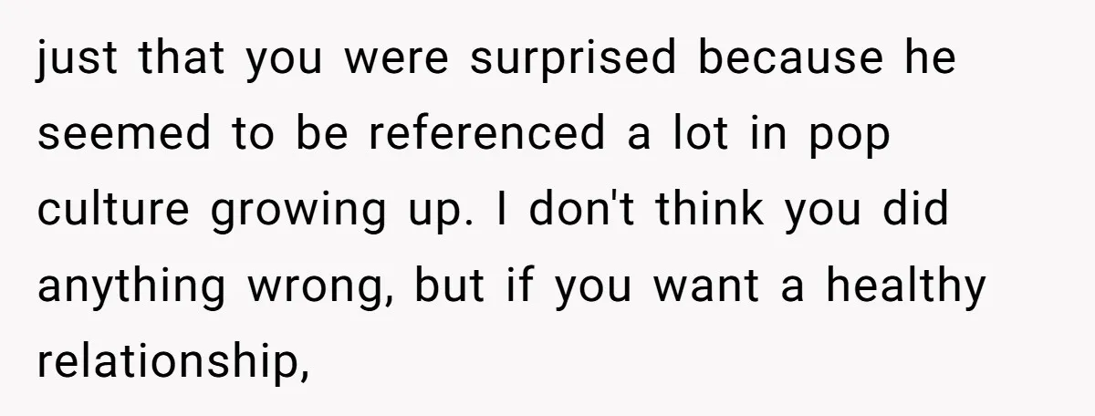 just that you were surprised because he seemed to be referenced a lot in pop culture growing up. I don't think you did anything wrong, but if you want a...