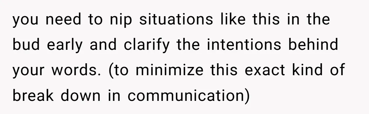 you need to nip situations like this in the bud early and clarify the intentions behind your words. (to minimize this exact kind of break down in communication)