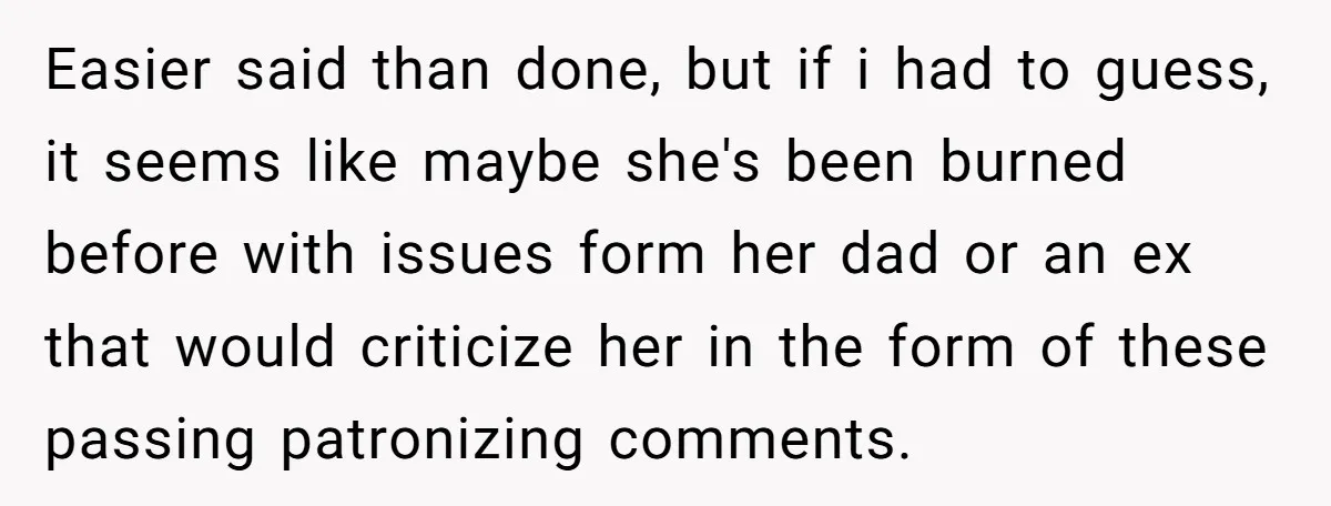 Easier said than done, but if i had to guess, it seems like maybe she's been burned before with issues form her dad or an ex that would criticize her...