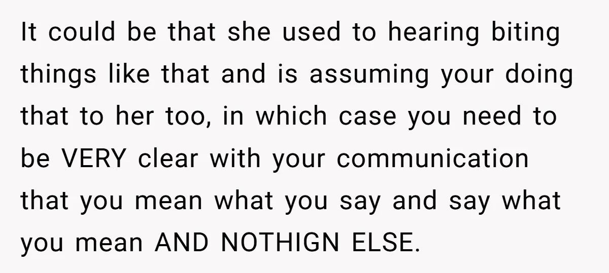 It could be that she used to hearing biting things like that and is assuming your doing that to her too, in which case you need to be VERY clear...