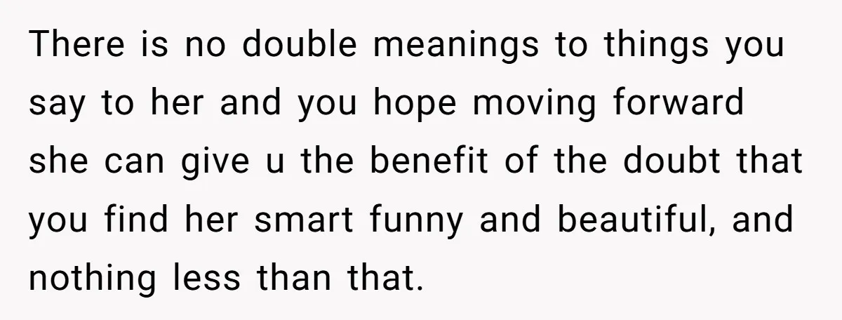 There is no double meanings to things you say to her and you hope moving forward she can give u the benefit of the doubt that you find her smart...