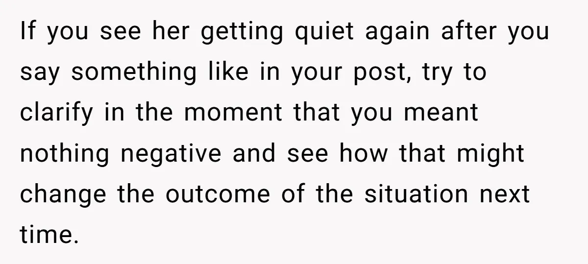 If you see her getting quiet again after you say something like in your post, try to clarify in the moment that you meant nothing negative and see how that...