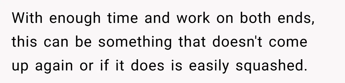 With enough time and work on both ends, this can be something that doesn't come up again or if it does is easily squashed.