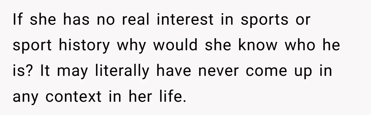 If she has no real interest in sports or sport history why would she know who he is? It may literally have never come up in any context in her...