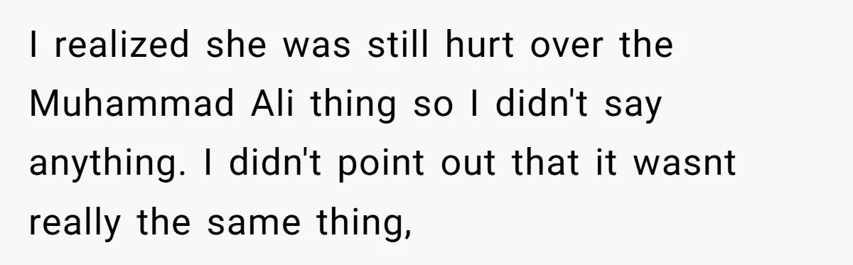 I realized she was still hurt over the Muhammad Ali thing so I didn't say anything. I didn't point out that it wasnt really the same thing,